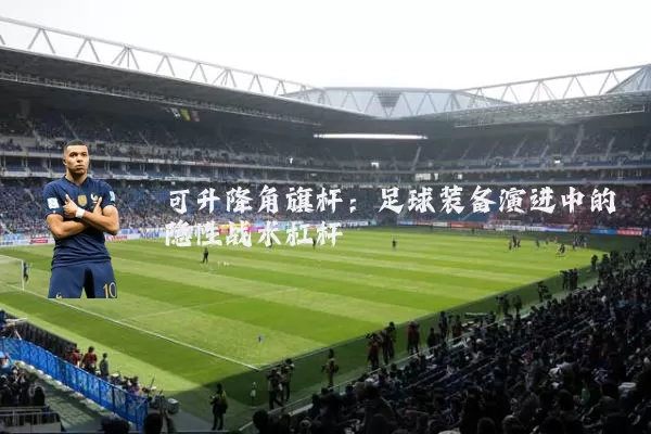 可升降角旗杆：足球装备演进中的隐性战术杠杆