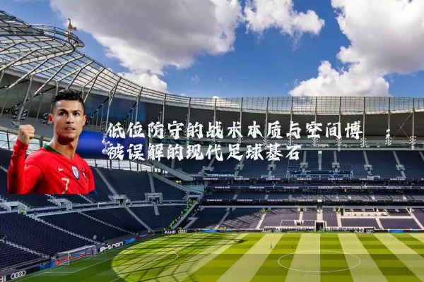 低位防守的战术本质与空间博弈:被误解的现代足球基石