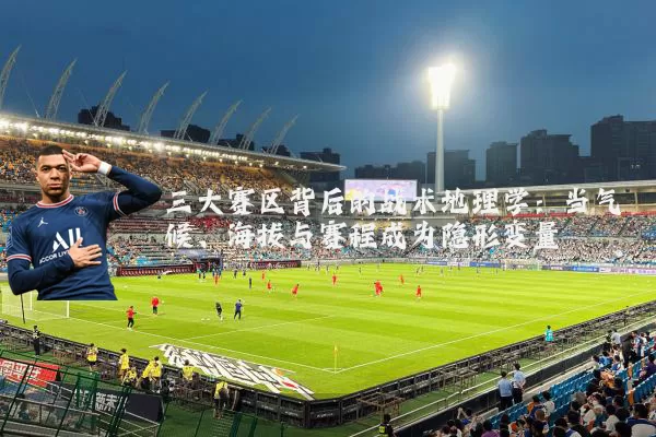 三大赛区背后的战术地理学：当气候、海拔与赛程成为隐形变量